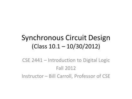 Synchronous Circuit Design (Class 10.1 – 10/30/2012) CSE 2441 – Introduction to Digital Logic Fall 2012 Instructor – Bill Carroll, Professor of CSE.