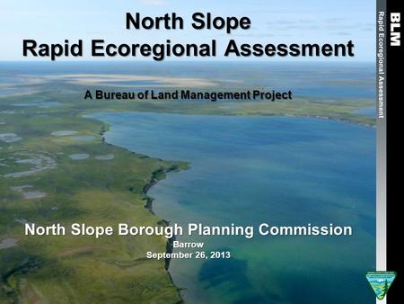 North Slope Rapid Ecoregional Assessment A Bureau of Land Management Project North Slope Borough Planning Commission Barrow September 26, 2013.