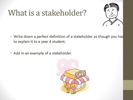 What is a stakeholder? Write down a perfect definition of a stakeholder as though you had to explain it to a year 4 student. Add in an example of a stakeholder.