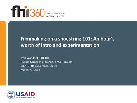 Filmmaking on a shoestring 101: An hour’s worth of intro and experimentation Josh Woodard, FHI 360 Project Manager of USAID’s FACET project CRS’ ICT4D.