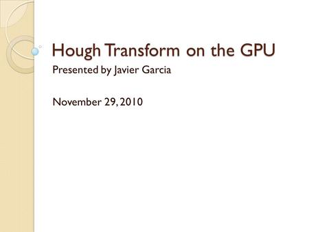 Hough Transform on the GPU Presented by Javier Garcia November 29, 2010.