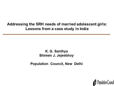 Addressing the SRH needs of married adolescent girls: Lessons from a case study in India K. G. Santhya Shireen J. Jejeebhoy Population Council, New Delhi.