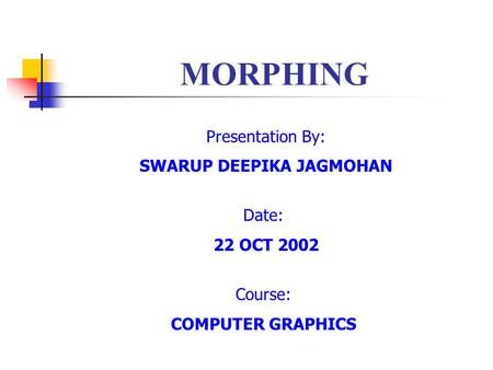 MORPHING Presentation By: SWARUP DEEPIKA JAGMOHAN Date: 22 OCT 2002 Course: COMPUTER GRAPHICS.