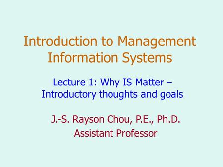 Introduction to Management Information Systems Lecture 1: Why IS Matter – Introductory thoughts and goals J.-S. Rayson Chou, P.E., Ph.D. Assistant Professor.