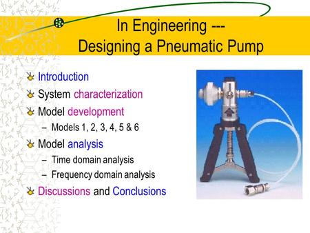 In Engineering --- Designing a Pneumatic Pump Introduction System characterization Model development –Models 1, 2, 3, 4, 5 & 6 Model analysis –Time domain.