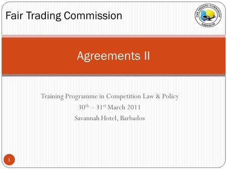 Training Programme in Competition Law & Policy 30 th – 31 st March 2011 Savannah Hotel, Barbados Agreements II Fair Trading Commission 1.