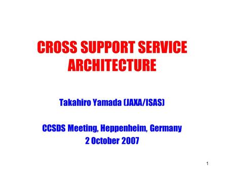 1 CROSS SUPPORT SERVICE ARCHITECTURE Takahiro Yamada (JAXA/ISAS) CCSDS Meeting, Heppenheim, Germany 2 October 2007.