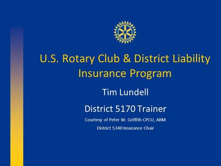 U.S. Rotary Club & District Liability Insurance Program Tim Lundell District 5170 Trainer Courtesy of Peter W. Griffith CPCU, ARM District 5340 Insurance.