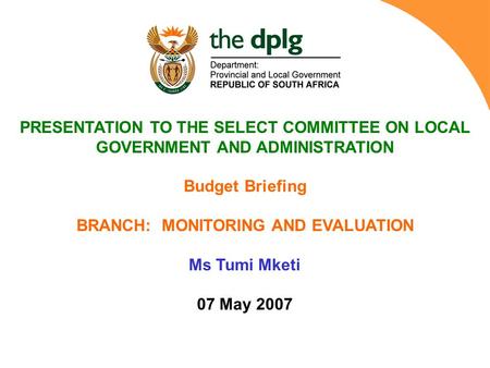 PRESENTATION TO THE SELECT COMMITTEE ON LOCAL GOVERNMENT AND ADMINISTRATION Budget Briefing BRANCH: MONITORING AND EVALUATION Ms Tumi Mketi 07 May 2007.