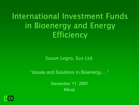 International Investment Funds in Bioenergy and Energy Efficiency Susan Legro, Eco Ltd. “Issues and Solutions in Bioenergy….” December 11, 2007 Minsk.