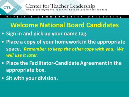 Welcome National Board Candidates Sign in and pick up your name tag. Place a copy of your homework in the appropriate space. Remember to keep the other.