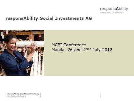 ResponsAbility Social Investments AG www.responsAbility.com responsAbility Social Investments AG MCPI Conference Manila, 26 and 27 th July 2012.