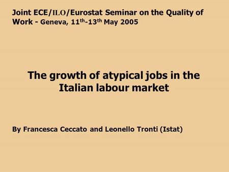 Joint ECE/ ILO /Eurostat Seminar on the Quality of Work - Geneva, 11 th -13 th May 2005 The growth of atypical jobs in the Italian labour market By Francesca.