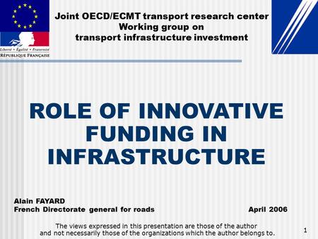 1 ROLE OF INNOVATIVE FUNDING IN INFRASTRUCTURE Alain FAYARD French Directorate general for roads April 2006 The views expressed in this presentation are.