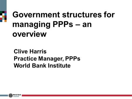 Government structures for managing PPPs – an overview Clive Harris Practice Manager, PPPs World Bank Institute.