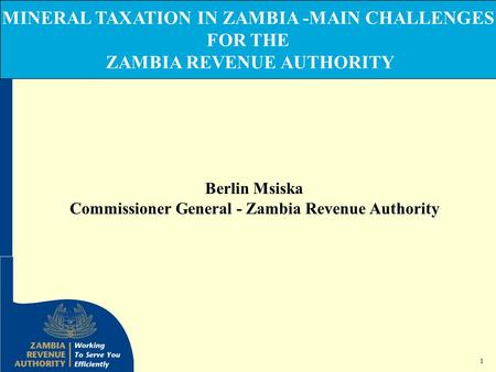 1 MINERAL TAXATION IN ZAMBIA -MAIN CHALLENGES FOR THE ZAMBIA REVENUE AUTHORITY Berlin Msiska Commissioner General - Zambia Revenue Authority.