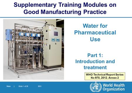 Water | Slide 1 of 25 2013 Water for Pharmaceutical Use Part 1: Introduction and treatment Supplementary Training Modules on Good Manufacturing Practice.