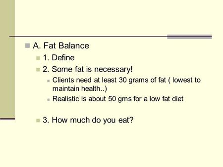 A. Fat Balance 1. Define 2. Some fat is necessary! Clients need at least 30 grams of fat ( lowest to maintain health..) Realistic is about 50 gms for a.