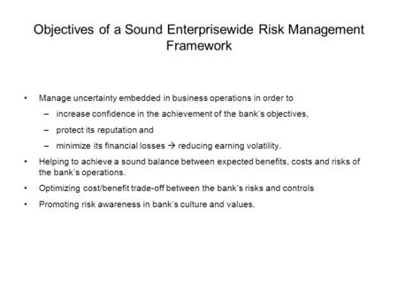 Objectives of a Sound Enterprisewide Risk Management Framework Manage uncertainty embedded in business operations in order to –increase confidence in the.