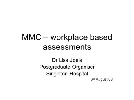 MMC – workplace based assessments Dr Lisa Joels Postgraduate Organiser Singleton Hospital 6 th August 08.