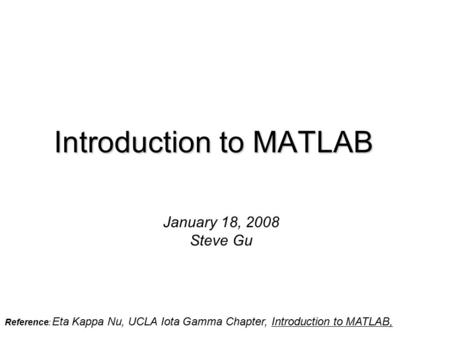 Introduction to MATLAB January 18, 2008 Steve Gu Reference: Eta Kappa Nu, UCLA Iota Gamma Chapter, Introduction to MATLAB,