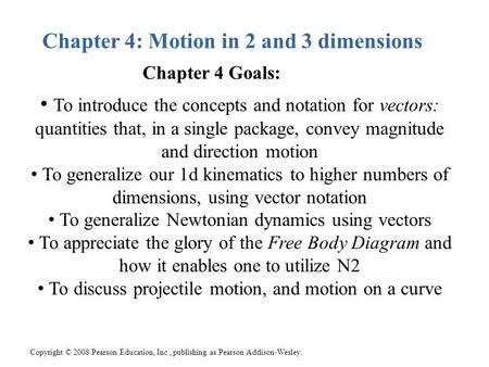 Copyright © 2008 Pearson Education, Inc., publishing as Pearson Addison-Wesley. Chapter 4: Motion in 2 and 3 dimensions To introduce the concepts and notation.