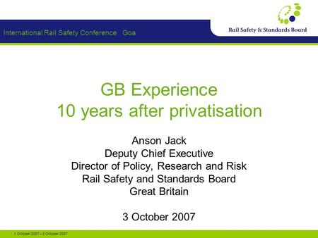 International Rail Safety Conference Goa 1 October 2007 – 3 October 2007 GB Experience 10 years after privatisation Anson Jack Deputy Chief Executive Director.