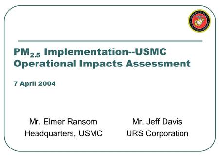 PM 2.5 Implementation--USMC Operational Impacts Assessment 7 April 2004 Mr. Elmer Ransom Headquarters, USMC Mr. Jeff Davis URS Corporation.