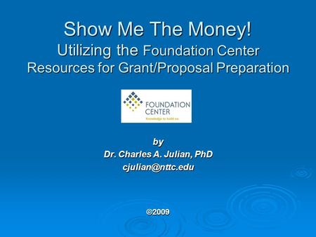 Show Me The Money! Utilizing the Foundation Center Resources for Grant/Proposal Preparation by Dr. Charles A. Julian, PhD ©2009.