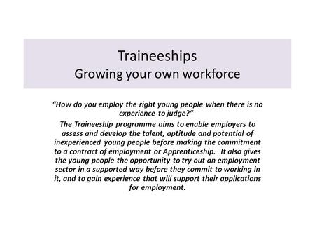 Traineeships Growing your own workforce “How do you employ the right young people when there is no experience to judge?” The Traineeship programme aims.