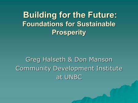 Greg Halseth & Don Manson Community Development Institute at UNBC Building for the Future: Foundations for Sustainable Prosperity Building for the Future: