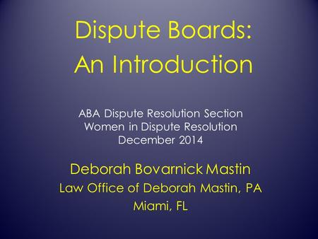 ABA Dispute Resolution Section Women in Dispute Resolution December 2014 Dispute Boards: An Introduction Deborah Bovarnick Mastin Law Office of Deborah.