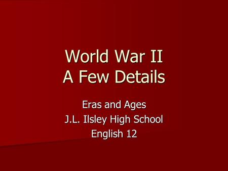 World War II A Few Details Eras and Ages J.L. Ilsley High School English 12.