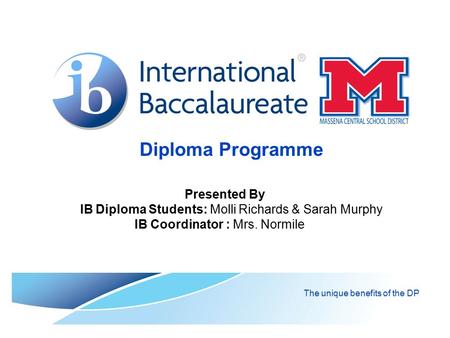 Diploma Programme The unique benefits of the DP Presented By IB Diploma Students: Molli Richards & Sarah Murphy IB Coordinator : Mrs. Normile.