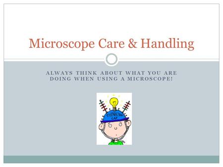 ALWAYS THINK ABOUT WHAT YOU ARE DOING WHEN USING A MICROSCOPE! Microscope Care & Handling.