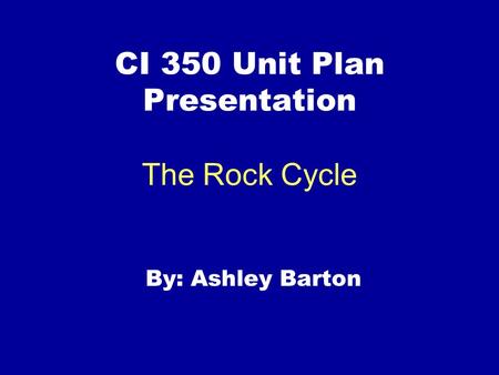 CI 350 Unit Plan Presentation The Rock Cycle By: Ashley Barton.