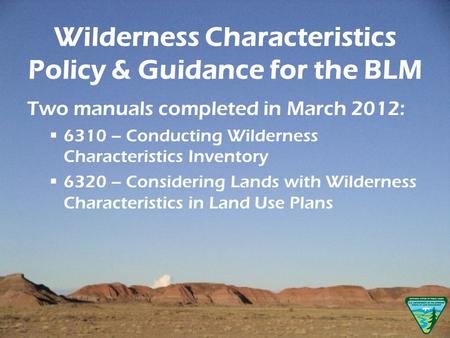 Wilderness Characteristics Policy & Guidance for the BLM Two manuals completed in March 2012: 6310 – Conducting Wilderness Characteristics Inventory 6320.