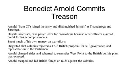 Benedict Arnold Commits Treason Arnold (from CT) joined the army and distinguished himself at Ticonderoga and Saratoga. Despite successes, was passed over.