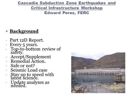 Cascadia Subduction Zone Earthquakes and Critical Infrastructure Workshop Edward Perez, FERC Background - Part 12D Report. - Every 5 years. - Top-to-bottom.