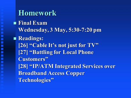 Homework n Final Exam Wednesday, 3 May, 5:30-7:20 pm n Readings: [26] “Cable It’s not just for TV” [27] “Battling for Local Phone Customers” [28] “IP/ATM.
