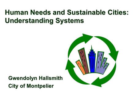 Human Needs and Sustainable Cities: Understanding Systems Gwendolyn Hallsmith City of Montpelier.