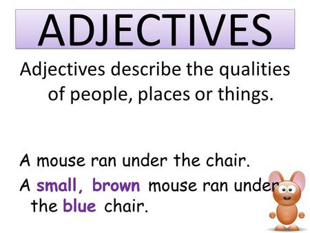 ADJECTIVES Adjectives describe the qualities of people, places or things. A mouse ran under the chair. A small, brown mouse ran under the blue chair.