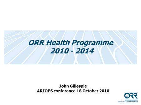 ORR Health Programme 2010 - 2014 John Gillespie ARIOPS conference 18 October 2010.