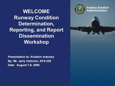 Presented to: By: Date: Federal Aviation Administration WELCOME Runway Condition Determination, Reporting, and Report Dissemination Workshop Presentation.
