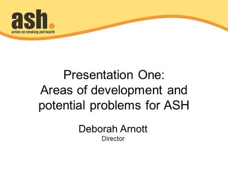Presentation One: Areas of development and potential problems for ASH Deborah Arnott Director.