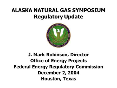 ALASKA NATURAL GAS SYMPOSIUM Regulatory Update J. Mark Robinson, Director Office of Energy Projects Federal Energy Regulatory Commission December 2, 2004.