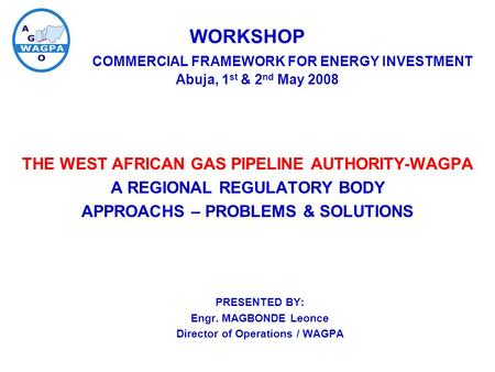 WORKSHOP COMMERCIAL FRAMEWORK FOR ENERGY INVESTMENT Abuja, 1 st & 2 nd May 2008 THE WEST AFRICAN GAS PIPELINE AUTHORITY-WAGPA A REGIONAL REGULATORY BODY.