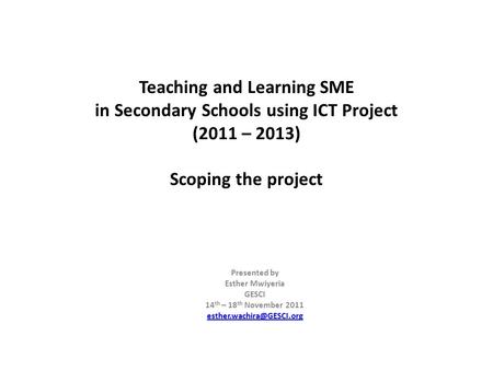 Teaching and Learning SME in Secondary Schools using ICT Project (2011 – 2013) Scoping the project Presented by Esther Mwiyeria GESCI 14th – 18th November.