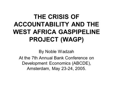 THE CRISIS OF ACCOUNTABILITY AND THE WEST AFRICA GASPIPELINE PROJECT (WAGP) By Noble Wadzah At the 7th Annual Bank Conference on Development Economics.