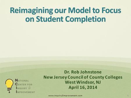 Www.inquiry2improvement.com Reimagining our Model to Focus on Student Completion 1 Dr. Rob Johnstone New Jersey Council of County Colleges West Windsor,